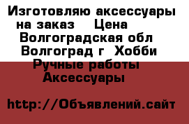 Изготовляю аксессуары на заказ. › Цена ­ 300 - Волгоградская обл., Волгоград г. Хобби. Ручные работы » Аксессуары   